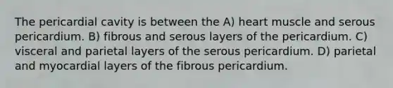 The pericardial cavity is between the A) heart muscle and serous pericardium. B) fibrous and serous layers of the pericardium. C) visceral and parietal layers of the serous pericardium. D) parietal and myocardial layers of the fibrous pericardium.