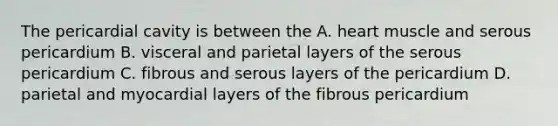 The pericardial cavity is between the A. heart muscle and serous pericardium B. visceral and parietal layers of the serous pericardium C. fibrous and serous layers of the pericardium D. parietal and myocardial layers of the fibrous pericardium