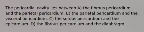 The pericardial cavity lies between A) the fibrous pericardium and the parietal pericardium. B) the parietal pericardium and the visceral pericardium. C) the serous pericardium and the epicardium. D) the fibrous pericardium and the diaphragm