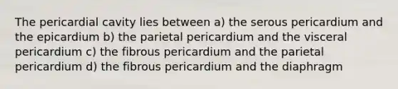 The pericardial cavity lies between a) the serous pericardium and the epicardium b) the parietal pericardium and the visceral pericardium c) the fibrous pericardium and the parietal pericardium d) the fibrous pericardium and the diaphragm