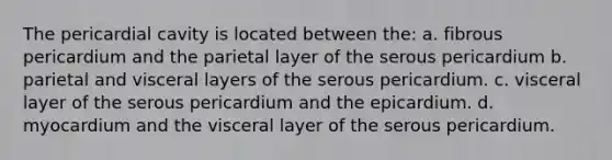 The pericardial cavity is located between the: a. fibrous pericardium and the parietal layer of the serous pericardium b. parietal and visceral layers of the serous pericardium. c. visceral layer of the serous pericardium and the epicardium. d. myocardium and the visceral layer of the serous pericardium.