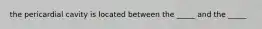 the pericardial cavity is located between the _____ and the _____