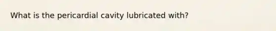 What is the pericardial cavity lubricated with?