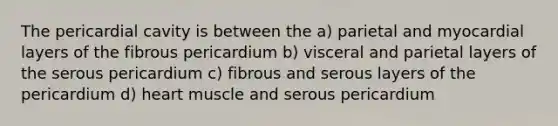 The pericardial cavity is between the a) parietal and myocardial layers of the fibrous pericardium b) visceral and parietal layers of the serous pericardium c) fibrous and serous layers of the pericardium d) heart muscle and serous pericardium