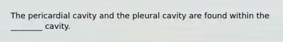 The pericardial cavity and the pleural cavity are found within the ________ cavity.