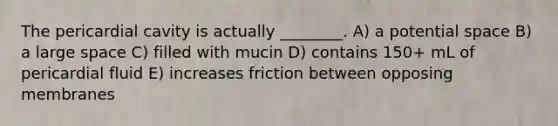 The pericardial cavity is actually ________. A) a potential space B) a large space C) filled with mucin D) contains 150+ mL of pericardial fluid E) increases friction between opposing membranes