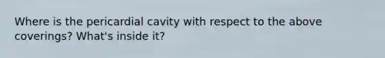 Where is the pericardial cavity with respect to the above coverings? What's inside it?