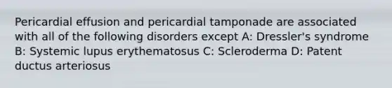 Pericardial effusion and pericardial tamponade are associated with all of the following disorders except A: Dressler's syndrome B: Systemic lupus erythematosus C: Scleroderma D: Patent ductus arteriosus