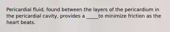 Pericardial fluid, found between the layers of the pericardium in the pericardial cavity, provides a _____to minimize friction as the heart beats.