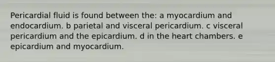 Pericardial fluid is found between the: a myocardium and endocardium. b parietal and visceral pericardium. c visceral pericardium and the epicardium. d in the heart chambers. e epicardium and myocardium.