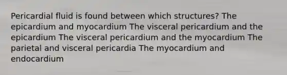 Pericardial fluid is found between which structures? The epicardium and myocardium The visceral pericardium and the epicardium The visceral pericardium and the myocardium The parietal and visceral pericardia The myocardium and endocardium