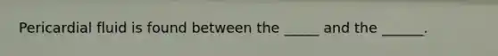 Pericardial fluid is found between the _____ and the ______.