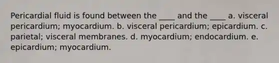 Pericardial fluid is found between the ____ and the ____ a. visceral pericardium; myocardium. b. visceral pericardium; epicardium. c. parietal; visceral membranes. d. myocardium; endocardium. e. epicardium; myocardium.