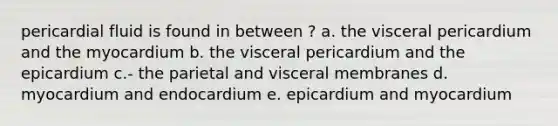 pericardial fluid is found in between ? a. the visceral pericardium and the myocardium b. the visceral pericardium and the epicardium c.- the parietal and visceral membranes d. myocardium and endocardium e. epicardium and myocardium