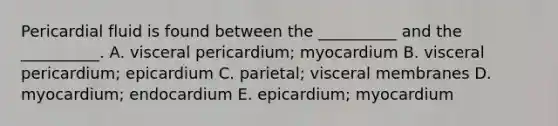 Pericardial fluid is found between the __________ and the __________. A. visceral pericardium; myocardium B. visceral pericardium; epicardium C. parietal; visceral membranes D. myocardium; endocardium E. epicardium; myocardium