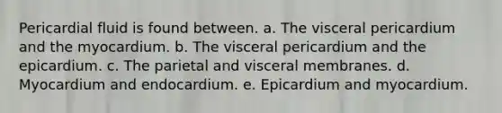 Pericardial fluid is found between. a. The visceral pericardium and the myocardium. b. The visceral pericardium and the epicardium. c. The parietal and visceral membranes. d. Myocardium and endocardium. e. Epicardium and myocardium.