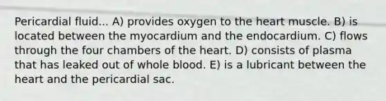 Pericardial fluid... A) provides oxygen to the heart muscle. B) is located between the myocardium and the endocardium. C) flows through the four chambers of the heart. D) consists of plasma that has leaked out of whole blood. E) is a lubricant between the heart and the pericardial sac.