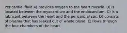 Pericardial fluid A) provides oxygen to the heart muscle. B) is located between the myocardium and the endocardium. C) is a lubricant between the heart and the pericardial sac. D) consists of plasma that has leaked out of whole blood. E) flows through the four chambers of the heart.