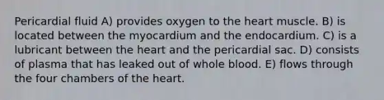 Pericardial fluid A) provides oxygen to the heart muscle. B) is located between the myocardium and the endocardium. C) is a lubricant between the heart and the pericardial sac. D) consists of plasma that has leaked out of whole blood. E) flows through the four chambers of the heart.