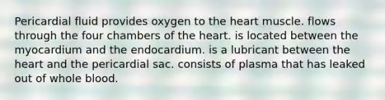 Pericardial fluid provides oxygen to <a href='https://www.questionai.com/knowledge/kya8ocqc6o-the-heart' class='anchor-knowledge'>the heart</a> muscle. flows through the four chambers of the heart. is located between the myocardium and the endocardium. is a lubricant between the heart and the pericardial sac. consists of plasma that has leaked out of whole blood.