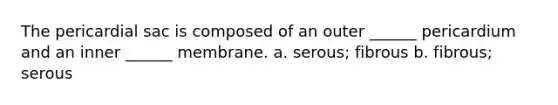 The pericardial sac is composed of an outer ______ pericardium and an inner ______ membrane. a. serous; fibrous b. fibrous; serous