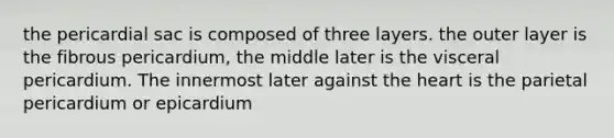 the pericardial sac is composed of three layers. the outer layer is the fibrous pericardium, the middle later is the visceral pericardium. The innermost later against the heart is the parietal pericardium or epicardium