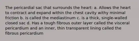 The pericardial sac that surrounds the heart: a. Allows the heart to contract and expand within the chest cavity withy minimal friction b. is called the mediastinum c. is a thick, single-walled closed sac d. Has a tough fibrous outer layer called the visceral pericardium and an inner, thin transparent lining called the fibrous pericardium