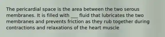 The pericardial space is the area between the two serous membranes. It is filled with ___ fluid that lubricates the two membranes and prevents friction as they rub together during contractions and relaxations of the heart muscle