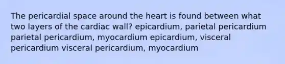 The pericardial space around the heart is found between what two layers of the cardiac wall? epicardium, parietal pericardium parietal pericardium, myocardium epicardium, visceral pericardium visceral pericardium, myocardium