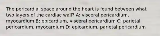 The pericardial space around the heart is found between what two layers of the cardiac wall? A: visceral pericardium, myocardium B: epicardium, visceral pericardium C: parietal pericardium, myocardium D: epicardium, parietal pericardium