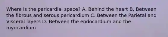 Where is the pericardial space? A. Behind the heart B. Between the fibrous and serous pericardium C. Between the Parietal and Visceral layers D. Between the endocardium and the myocardium