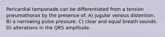 Pericardial tamponade can be differentiated from a tension pneumothorax by the presence of: A) jugular venous distention. B) a narrowing pulse pressure. C) clear and equal breath sounds. D) alterations in the QRS amplitude.