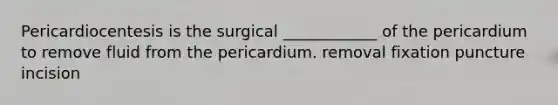 Pericardiocentesis is the surgical ____________ of the pericardium to remove fluid from the pericardium. removal fixation puncture incision