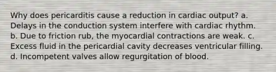 Why does pericarditis cause a reduction in cardiac output? a. Delays in the conduction system interfere with cardiac rhythm. b. Due to friction rub, the myocardial contractions are weak. c. Excess fluid in the pericardial cavity decreases ventricular filling. d. Incompetent valves allow regurgitation of blood.