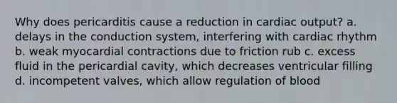 Why does pericarditis cause a reduction in cardiac output? a. delays in the conduction system, interfering with cardiac rhythm b. weak myocardial contractions due to friction rub c. excess fluid in the pericardial cavity, which decreases ventricular filling d. incompetent valves, which allow regulation of blood