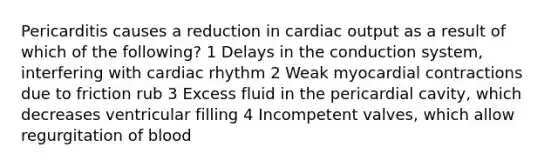 Pericarditis causes a reduction in cardiac output as a result of which of the following? 1 Delays in the conduction system, interfering with cardiac rhythm 2 Weak myocardial contractions due to friction rub 3 Excess fluid in the pericardial cavity, which decreases ventricular filling 4 Incompetent valves, which allow regurgitation of blood