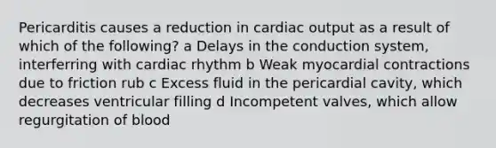 Pericarditis causes a reduction in cardiac output as a result of which of the following? a Delays in the conduction system, interferring with cardiac rhythm b Weak myocardial contractions due to friction rub c Excess fluid in the pericardial cavity, which decreases ventricular filling d Incompetent valves, which allow regurgitation of blood