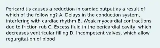 Pericarditis causes a reduction in cardiac output as a result of which of the following? A. Delays in the conduction system, interfering with cardiac rhythm B. Weak myocardial contractions due to friction rub C. Excess fluid in the pericardial cavity, which decreases ventricular filling D. Incompetent valves, which allow regurgitation of blood