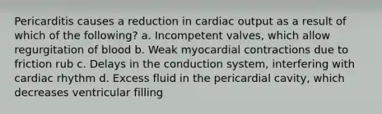 Pericarditis causes a reduction in cardiac output as a result of which of the following? a. Incompetent valves, which allow regurgitation of blood b. Weak myocardial contractions due to friction rub c. Delays in the conduction system, interfering with cardiac rhythm d. Excess fluid in the pericardial cavity, which decreases ventricular filling