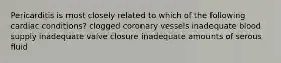 Pericarditis is most closely related to which of the following cardiac conditions? clogged coronary vessels inadequate blood supply inadequate valve closure inadequate amounts of serous fluid