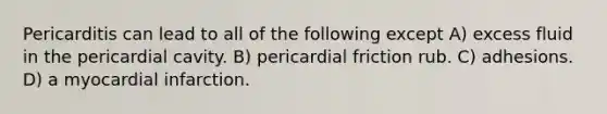 Pericarditis can lead to all of the following except A) excess fluid in the pericardial cavity. B) pericardial friction rub. C) adhesions. D) a myocardial infarction.