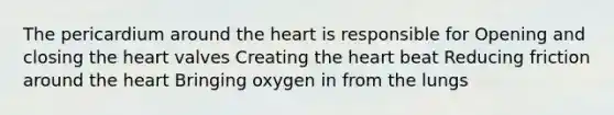 The pericardium around the heart is responsible for Opening and closing the heart valves Creating the heart beat Reducing friction around the heart Bringing oxygen in from the lungs