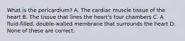 What is the pericardium? A. The cardiac muscle tissue of the heart B. The tissue that lines the heart's four chambers C. A fluid-filled, double-walled membrane that surrounds the heart D. None of these are correct.