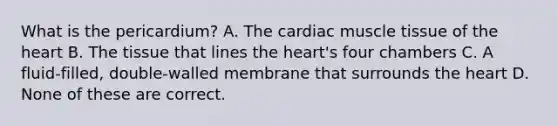 What is the pericardium? A. The cardiac muscle tissue of the heart B. The tissue that lines the heart's four chambers C. A fluid-filled, double-walled membrane that surrounds the heart D. None of these are correct.