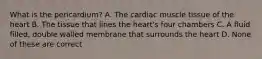 What is the pericardium? A. The cardiac muscle tissue of the heart B. The tissue that lines the heart's four chambers C. A fluid filled, double walled membrane that surrounds the heart D. None of these are correct