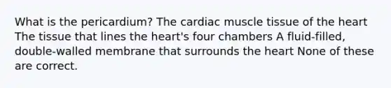 What is the pericardium? The cardiac muscle tissue of the heart The tissue that lines the heart's four chambers A fluid-filled, double-walled membrane that surrounds the heart None of these are correct.