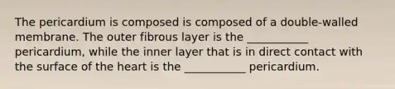 The pericardium is composed is composed of a double-walled membrane. The outer fibrous layer is the ___________ pericardium, while the inner layer that is in direct contact with the surface of the heart is the ___________ pericardium.