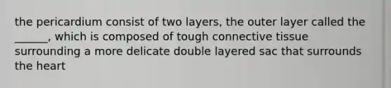 the pericardium consist of two layers, the outer layer called the ______, which is composed of tough connective tissue surrounding a more delicate double layered sac that surrounds the heart