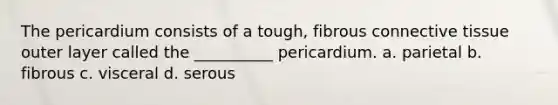 The pericardium consists of a tough, fibrous connective tissue outer layer called the __________ pericardium. a. parietal b. fibrous c. visceral d. serous