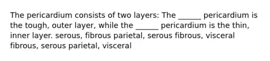 The pericardium consists of two layers: The ______ pericardium is the tough, outer layer, while the ______ pericardium is the thin, inner layer. serous, fibrous parietal, serous fibrous, visceral fibrous, serous parietal, visceral